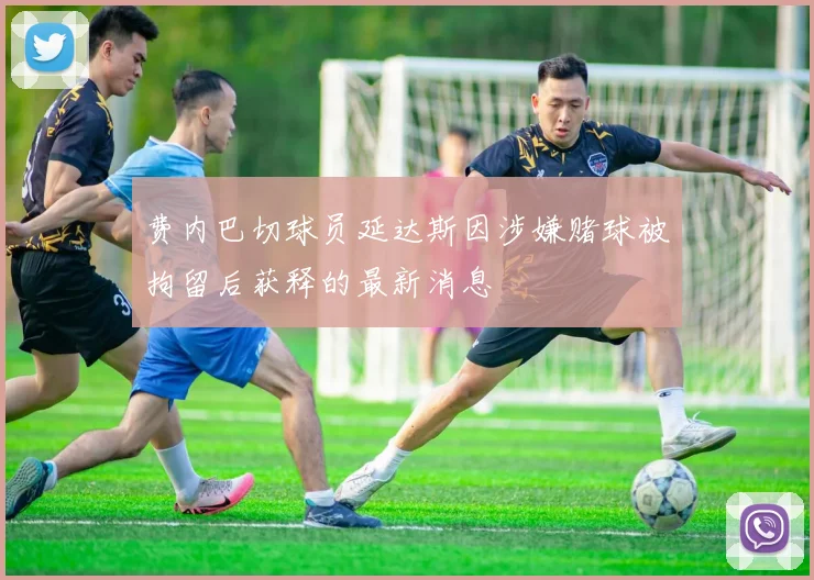 费内巴切球员延达斯因涉嫌赌球被拘留后获释的最新消息