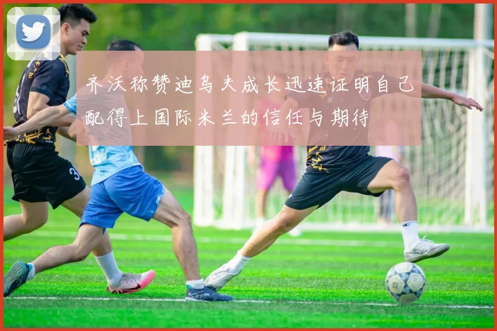 齐沃称赞迪乌夫成长迅速证明自己配得上国际米兰的信任与期待