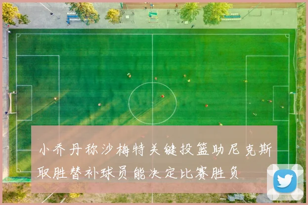 小乔丹称沙梅特关键投篮助尼克斯取胜替补球员能决定比赛胜负