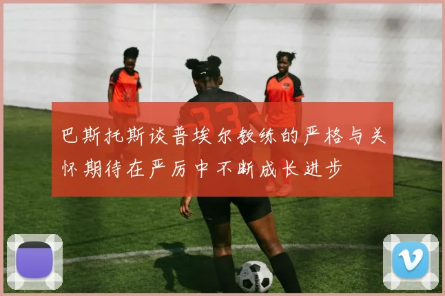 巴斯托斯谈普埃尔教练的严格与关怀期待在严厉中不断成长进步