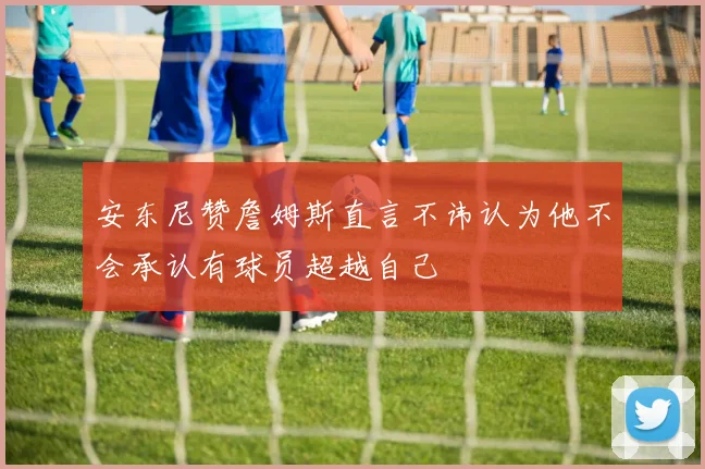 安东尼赞詹姆斯直言不讳认为他不会承认有球员超越自己