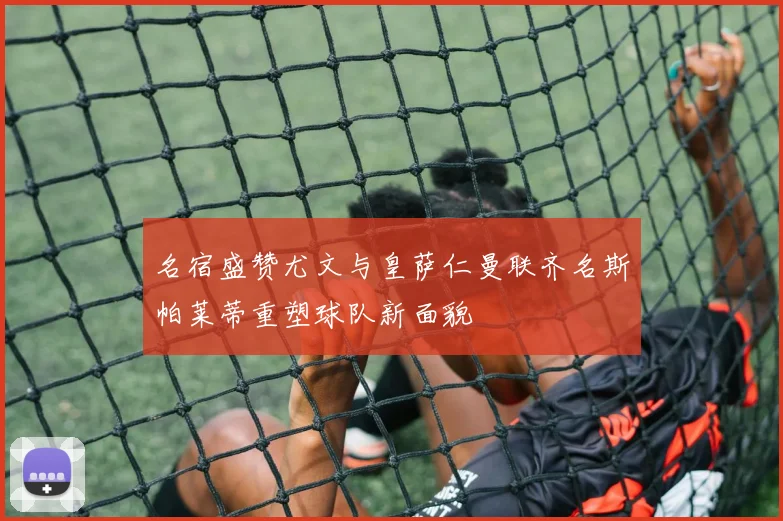 名宿盛赞尤文与皇萨仁曼联齐名斯帕莱蒂重塑球队新面貌