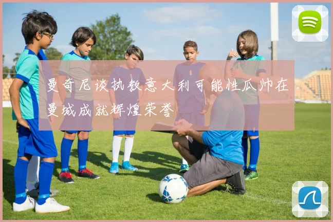 曼奇尼谈执教意大利可能性瓜帅在曼城成就辉煌荣誉