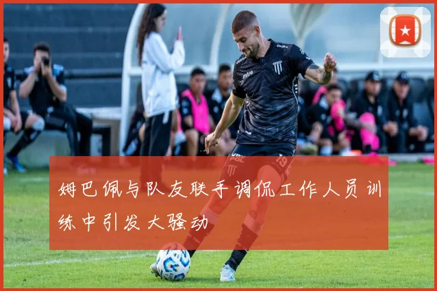 姆巴佩与队友联手调侃工作人员训练中引发大骚动