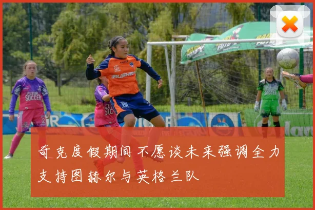 奇克度假期间不愿谈未来强调全力支持图赫尔与英格兰队