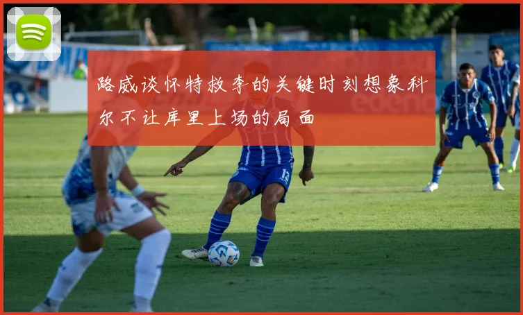 路威谈怀特救李的关键时刻想象科尔不让库里上场的局面