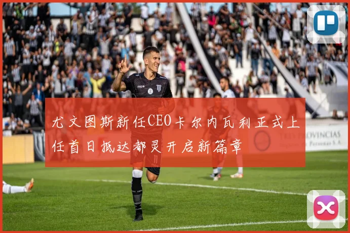 尤文图斯新任CEO卡尔内瓦利正式上任首日抵达都灵开启新篇章