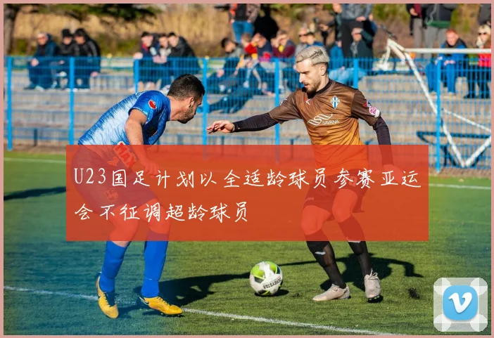 U23国足计划以全适龄球员参赛亚运会不征调超龄球员