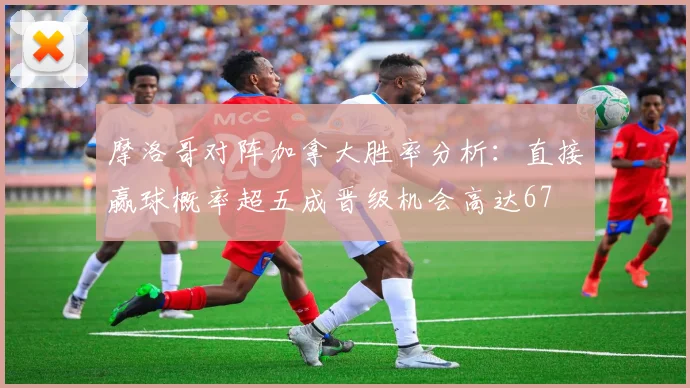 摩洛哥对阵加拿大胜率分析：直接赢球概率超五成晋级机会高达67