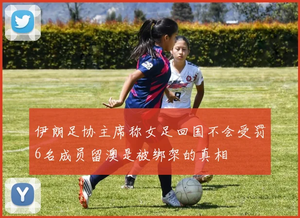 伊朗足协主席称女足回国不会受罚6名成员留澳是被绑架的真相