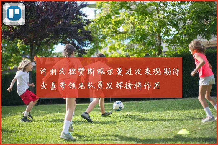 许利民称赞斯佩尔曼进攻表现期待麦基带领老队员发挥榜样作用