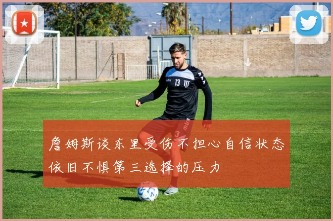 詹姆斯谈东里受伤不担心自信状态依旧不惧第三选择的压力