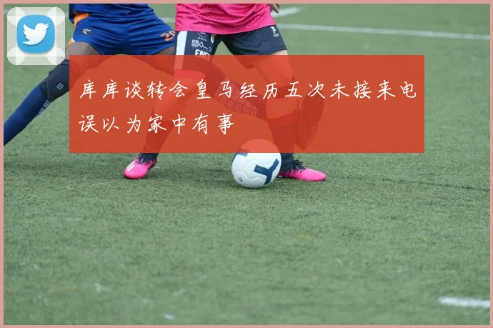 库库谈转会皇马经历五次未接来电误以为家中有事