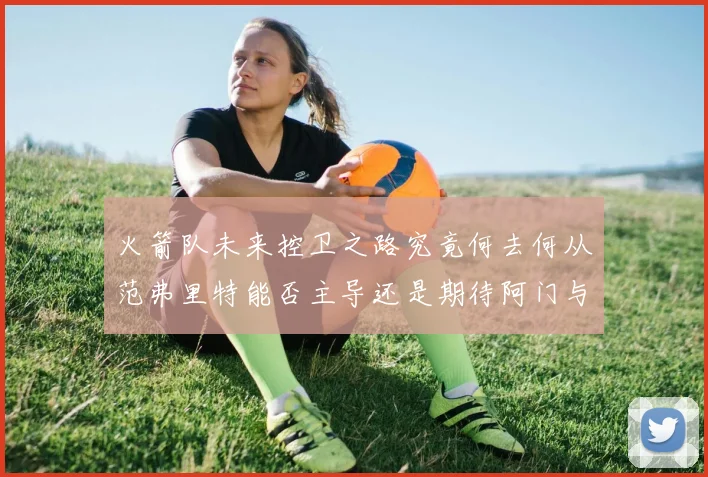 火箭队未来控卫之路究竟何去何从范弗里特能否主导还是期待阿门与谢泼德崛起