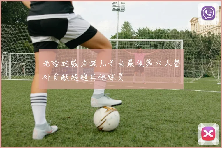老哈达威力挺儿子当最佳第六人替补贡献超越其他球员
