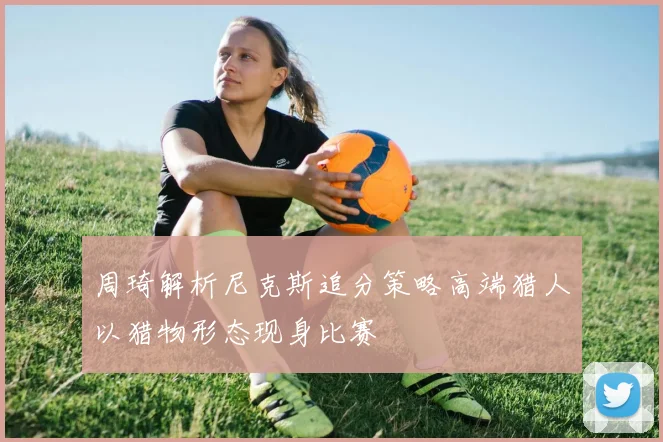 周琦解析尼克斯追分策略高端猎人以猎物形态现身比赛