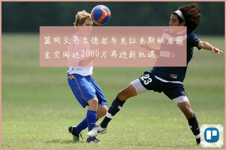 篮网交易兰德尔与克拉克斯顿后薪金空间达2000万再迎新机遇