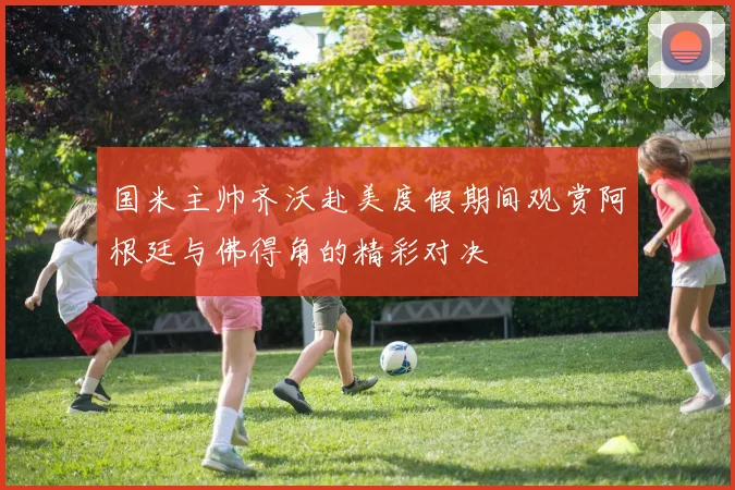 国米主帅齐沃赴美度假期间观赏阿根廷与佛得角的精彩对决