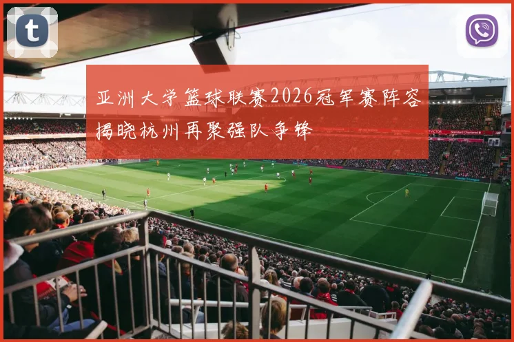 亚洲大学篮球联赛2026冠军赛阵容揭晓杭州再聚强队争锋