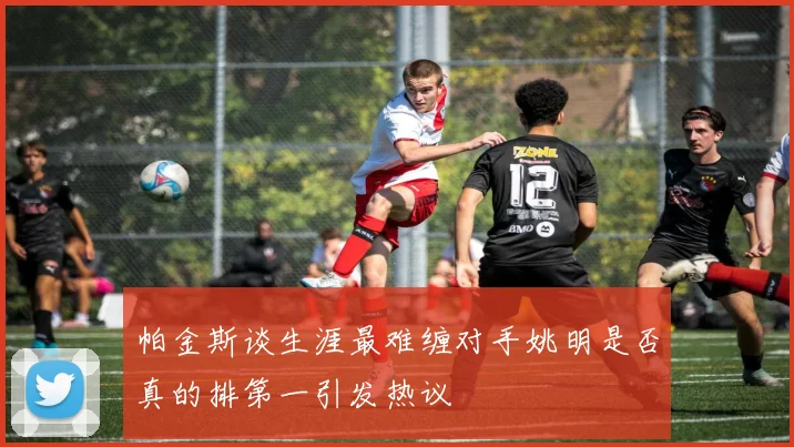 帕金斯谈生涯最难缠对手姚明是否真的排第一引发热议