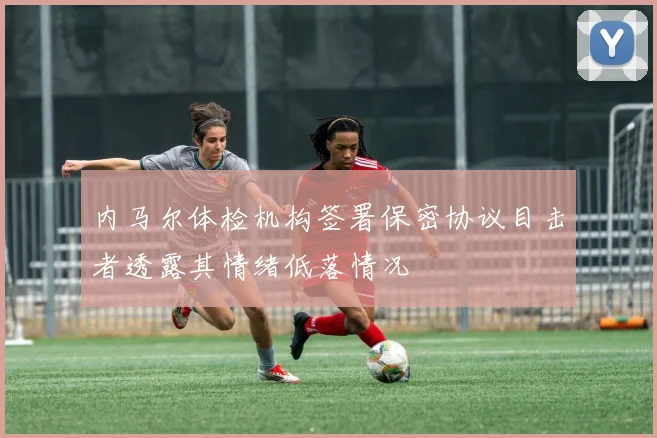 内马尔体检机构签署保密协议目击者透露其情绪低落情况