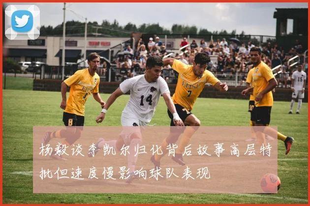 杨毅谈李凯尔归化背后故事高层特批但速度慢影响球队表现