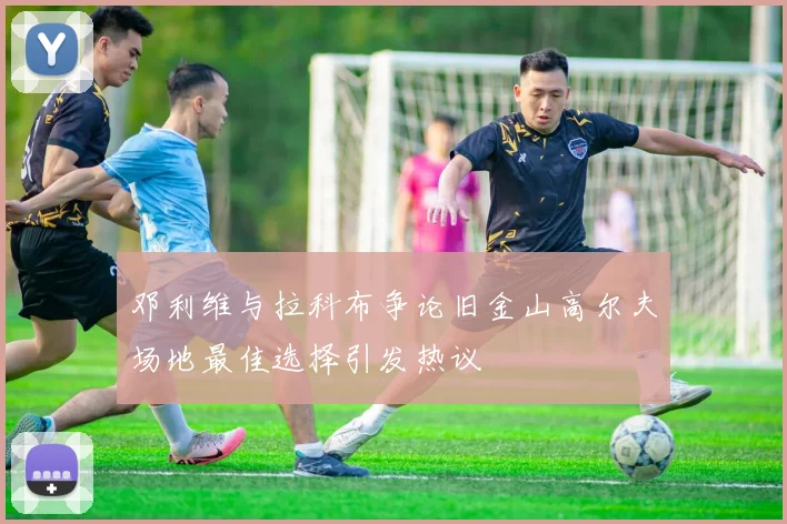 邓利维与拉科布争论旧金山高尔夫场地最佳选择引发热议