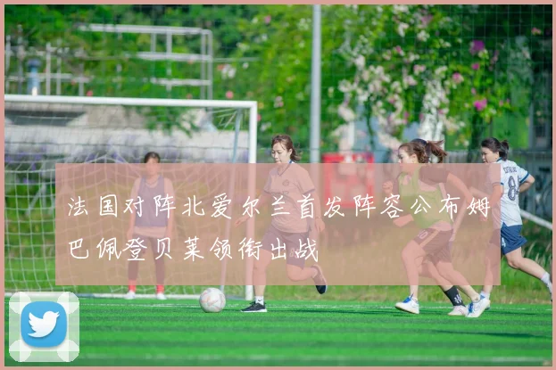 法国对阵北爱尔兰首发阵容公布姆巴佩登贝莱领衔出战