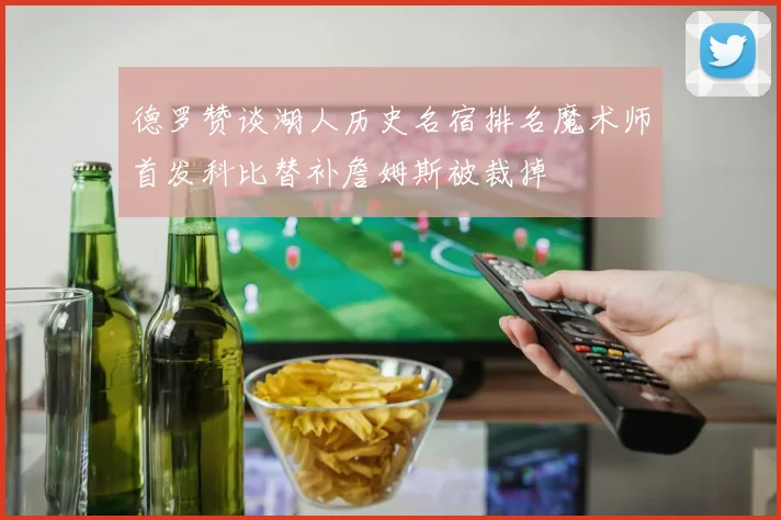 德罗赞谈湖人历史名宿排名魔术师首发科比替补詹姆斯被裁掉