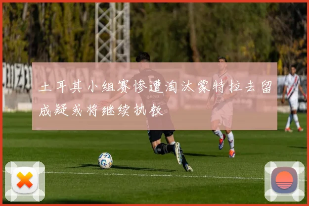 土耳其小组赛惨遭淘汰蒙特拉去留成疑或将继续执教