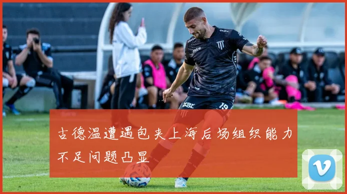 古德温遭遇包夹上海后场组织能力不足问题凸显
