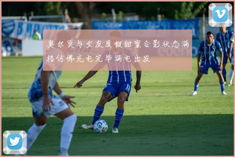 奥尔莫与女友度假甜蜜合影状态满格仿佛充电完毕满电出发